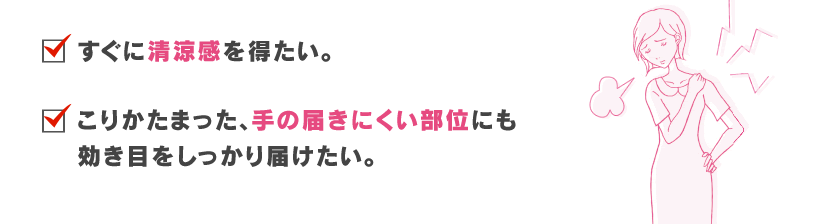 すぐに爽快感を得たい。こりかたまった、届きにくい部位にも効き目をしっかり届けたい。