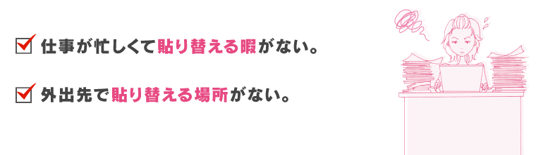 仕事が忙しくて張り替える暇がない。外出先で張り替える場所がない。